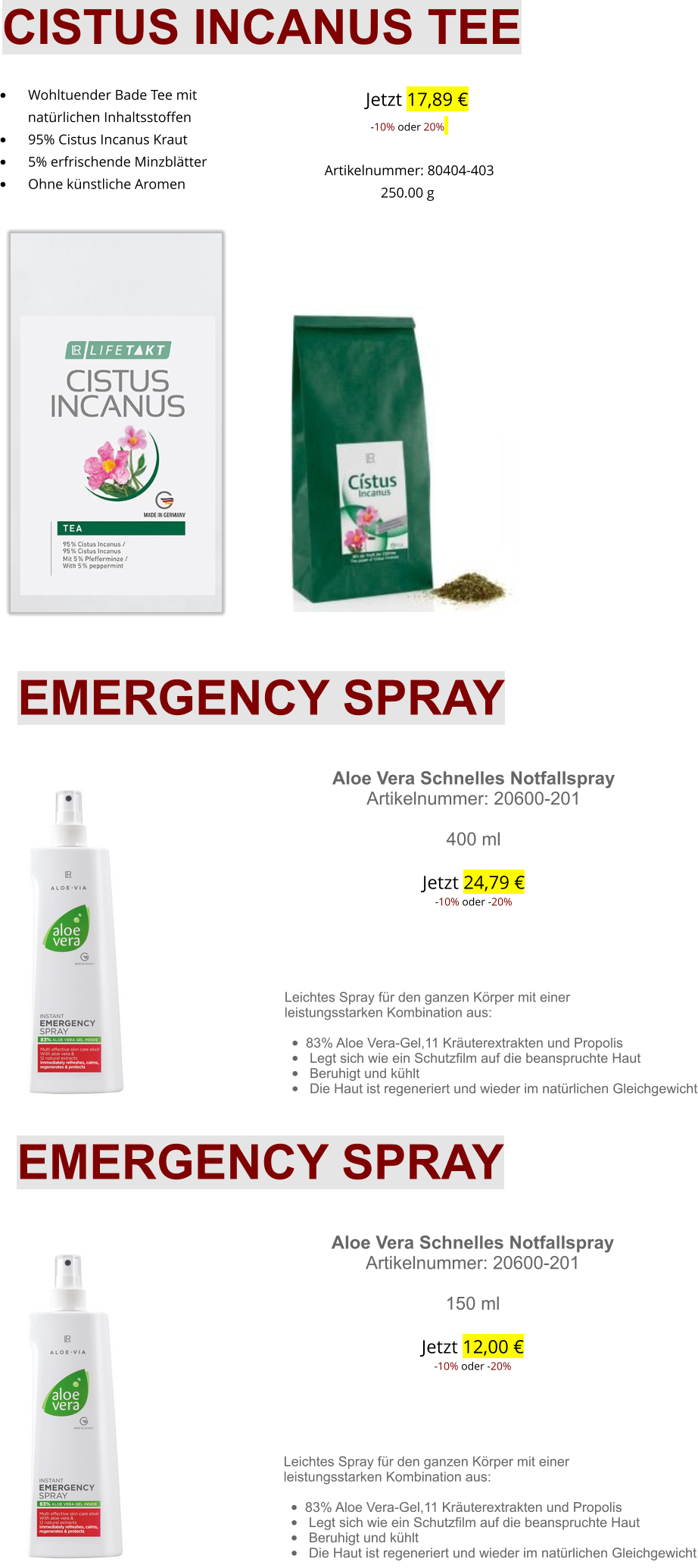     Jetzt 17,89 €-10% oder 20%   Artikelnummer: 80404-403 250.00 g      CISTUS INCANUS TEE •	    Wohltuender Bade Tee mit  natürlichen Inhaltsstoffen •	    95% Cistus Incanus Kraut •	    5% erfrischende Minzblätter •	    Ohne künstliche Aromen EMERGENCY SPRAY  Aloe Vera Schnelles Notfallspray Artikelnummer: 20600-201  400 mlJetzt 24,79 €-10% oder -20%      Leichtes Spray für den ganzen Körper mit einer leistungsstarken Kombination aus: •	83% Aloe Vera-Gel,11 Kräuterextrakten und Propolis •	 Legt sich wie ein Schutzfilm auf die beanspruchte Haut •	 Beruhigt und kühlt  •	 Die Haut ist regeneriert und wieder im natürlichen Gleichgewicht  EMERGENCY SPRAY  Aloe Vera Schnelles Notfallspray Artikelnummer: 20600-201  150 mlJetzt 12,00 €-10% oder -20%      Leichtes Spray für den ganzen Körper mit einer leistungsstarken Kombination aus: •	83% Aloe Vera-Gel,11 Kräuterextrakten und Propolis •	 Legt sich wie ein Schutzfilm auf die beanspruchte Haut •	 Beruhigt und kühlt  •	 Die Haut ist regeneriert und wieder im natürlichen Gleichgewicht