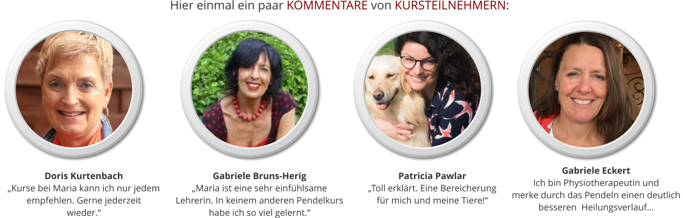 Patricia Pawlar„Toll erklärt. Eine Bereicherungfür mich und meine Tiere!“ Gabriele Bruns-Herig „Maria ist eine sehr einfühlsameLehrerin. In keinem anderen Pendelkurshabe ich so viel gelernt.“ Doris Kurtenbach„Kurse bei Maria kann ich nur jedem empfehlen. Gerne jederzeit wieder.“ Gabriele EckertIch bin Physiotherapeutin und  merke durch das Pendeln einen deutlich  besseren  Heilungsverlauf… Hier einmal ein paar KOMMENTARE von KURSTEILNEHMERN: