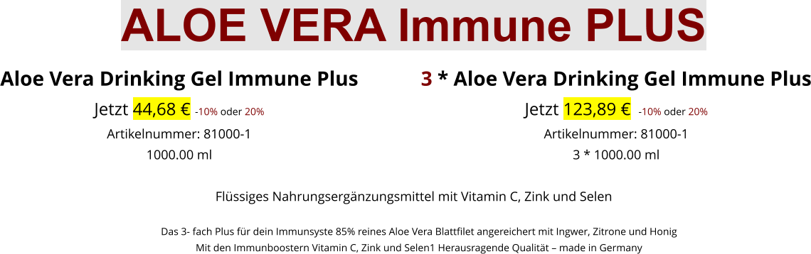 Aloe Vera Drinking Gel Immune Plus Jetzt 44,68 € -10% oder 20%Artikelnummer: 81000-1 1000.00 ml  3 * Aloe Vera Drinking Gel Immune Plus Jetzt 123,89 €  -10% oder 20%Artikelnummer: 81000-1 3 * 1000.00 ml Flüssiges Nahrungsergänzungsmittel mit Vitamin C, Zink und Selen      Das 3- fach Plus für dein Immunsyste 85% reines Aloe Vera Blattfilet angereichert mit Ingwer, Zitrone und Honig     Mit den Immunboostern Vitamin C, Zink und Selen1 Herausragende Qualität – made in Germany  ALOE VERA Immune PLUS